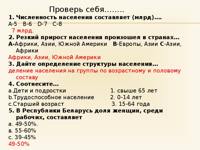 Проверь себя…….. Численность населения составляет (млрд)…. А-5 B-6 D-7 С-8  7 млрд. 2. Резкий прирост населения произошел в странах… A- Африки, Азии, Южной Америки B -Европы, Азии C -Азии, Африки Африки, Азии, Южной Америки 3. Дайте определение структуры населения …  деление населения на группы по возрастному и половому составу 4. Соотнесите… a.Дети и подростки 1. свыше 65 лет b.Трудоспособное население 2. 0-14 лет c.Старший возраст 3. 15-64 года 5. В Республики Беларусь доля женщин, среди рабочих, составляет а. 49-50%. в. 55-60% с. 39-45% 49-50% 