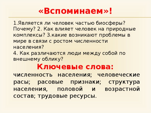 «Вспоминаем»! 1.Является ли человек частью биосферы? Почему? 2. Как влияет человек на природные комплексы? 3.какие возникают проблемы в мире в связи с ростом численности населения? 4. Как различаются люди между собой по внешнему облику? Ключевые слова: численность населения; человеческие расы; расовые признаки; структура населения, половой и возрастной состав; трудовые ресурсы. 