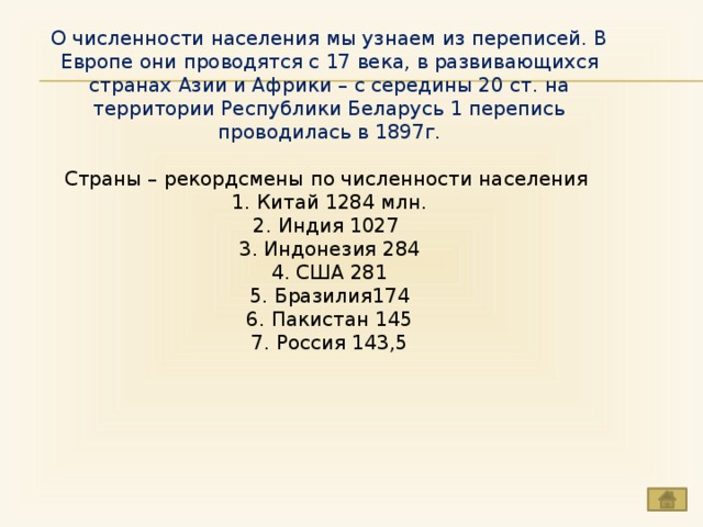 О численности населения мы узнаем из переписей. В Европе они проводятся с 17 века, в развивающихся странах Азии и Африки – с середины 20 ст. на территории Республики Беларусь 1 перепись проводилась в 1897г. Страны – рекордсмены по численности населения  1. Китай 1284 млн. 2. Индия 1027  3. Индонезия 284 4. США 281 5. Бразилия174 6. Пакистан 145 7. Россия 143,5 