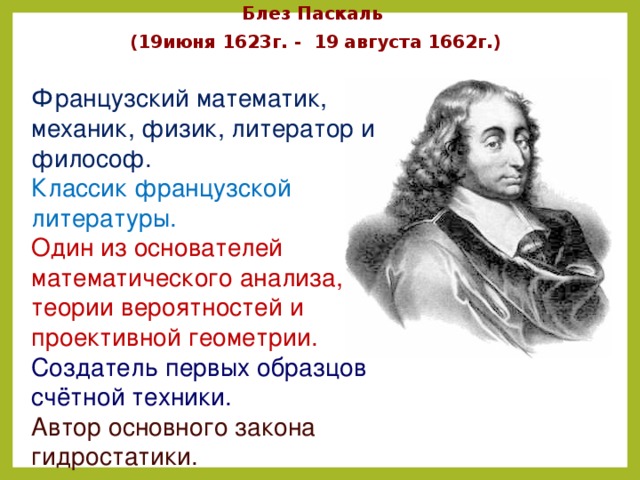 Блез Паскаль (19июня 1623г. - 19 августа 1662г.) Французский математик, механик, физик, литератор и философ.  Классик французской литературы. Один из основателей математического анализа, теории вероятностей и проективной геометрии.  Создатель первых образцов счётной техники. Автор основного закона гидростатики. 