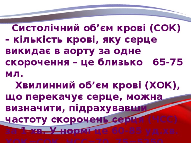 Систолічний об’єм крові (СОК) – кількість крові, яку серце викидає в аорту за одне скорочення – це близько 65-75 мл.  Хвилинний об’єм крові (ХОК), що перекачує серце, можна визначити, підрахувавши частоту скорочень серця (ЧСС) за 1 хв. У нормі це 60-85 уд.хв. ХОК=СОК ЧСС=70 75=5250 мл\хв., що становить понад 5 л крові.  х х