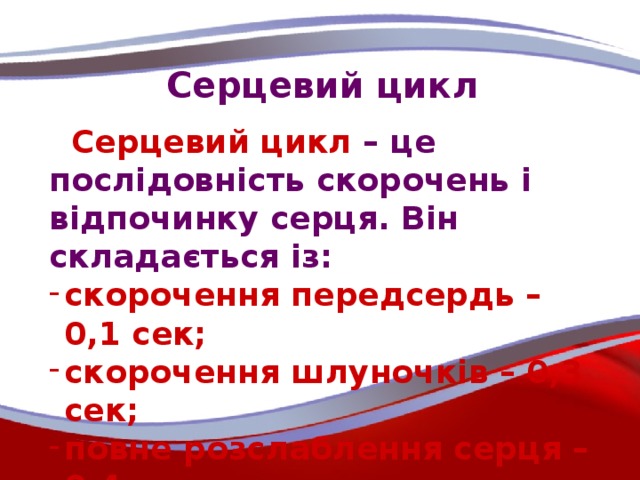 Серцевий цикл  Серцевий цикл – це послідовність скорочень і відпочинку серця. Він складається із: скорочення передсердь – 0,1 сек; скорочення шлуночків – 0,3 сек; повне розслаблення серця – 0,4 сек.   Отже, тривалість серцевого циклу – 0,8 сек.