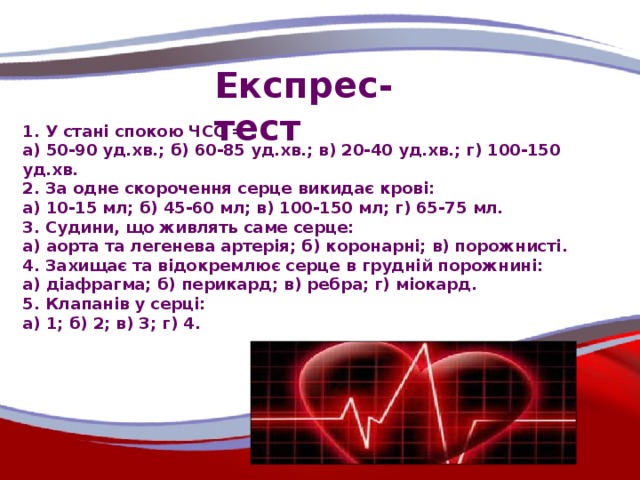 Експрес-тест 1. У стані спокою ЧСС = : а) 50-90 уд.хв.; б) 60-85 уд.хв.; в) 20-40 уд.хв.; г) 100-150 уд.хв. 2. За одне скорочення серце викидає крові: а) 10-15 мл; б) 45-60 мл; в) 100-150 мл; г) 65-75 мл. 3. Судини, що живлять саме серце: а) аорта та легенева артерія; б) коронарні; в) порожнисті. 4. Захищає та відокремлює серце в грудній порожнині: а) діафрагма; б) перикард; в) ребра; г) міокард. 5. Клапанів у серці: а) 1; б) 2; в) 3; г) 4.