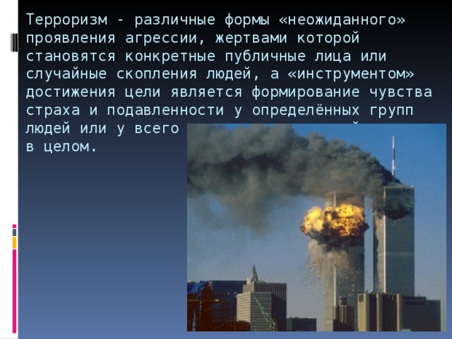 Терроризм - различные формы «неожиданного» проявления агрессии, жертвами которой становятся конкретные публичные лица или случайные скопления людей, а «инструментом» достижения цели является формирование чувства страха и подавленности у определённых групп людей или у всего населения некоторой страны в целом. 