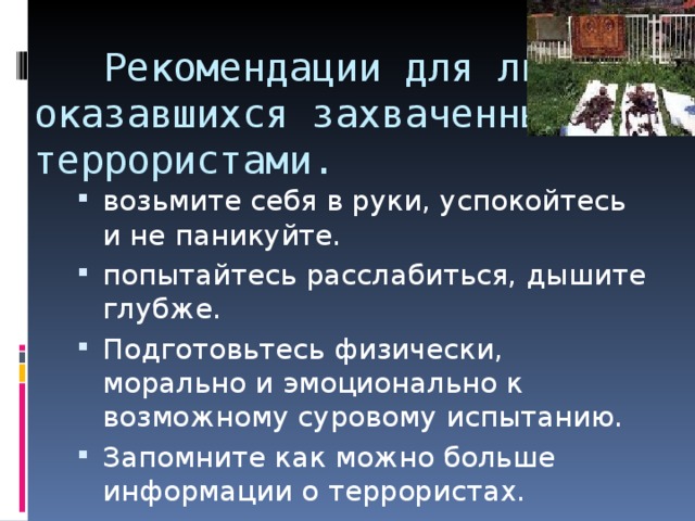  Рекомендации для лиц, оказавшихся захваченными террористами.   возьмите себя в руки, успокойтесь и не паникуйте. попытайтесь расслабиться, дышите глубже. Подготовьтесь физически, морально и эмоционально к возможному суровому испытанию. Запомните как можно больше информации о террористах. 