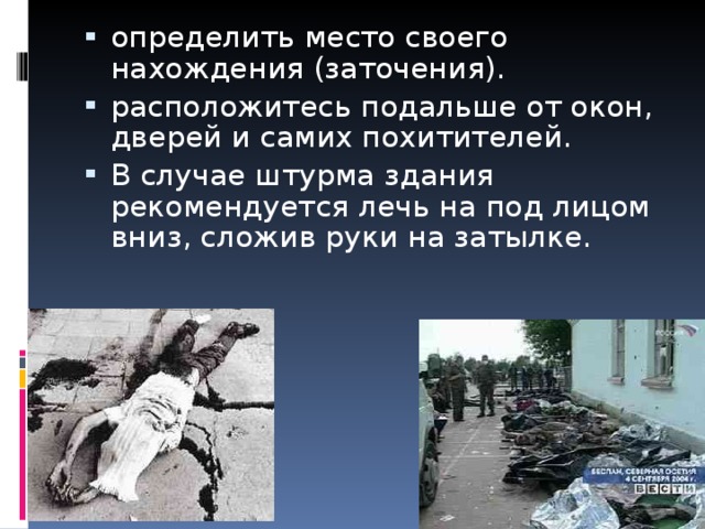 определить место своего нахождения (заточения). расположитесь подальше от окон, дверей и самих похитителей. В случае штурма здания рекомендуется лечь на под лицом вниз, сложив руки на затылке. 