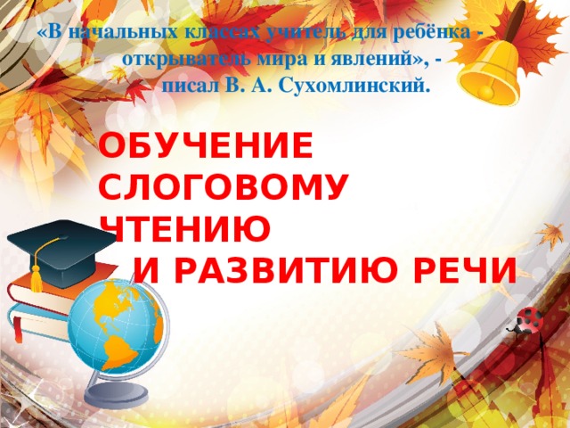 «В начальных классах учитель для ребёнка - открыватель мира и явлений», -  писал В. А. Сухомлинский. ОБУЧЕНИЕ СЛОГОВОМУ ЧТЕНИЮ И РАЗВИТИЮ РЕЧИ 