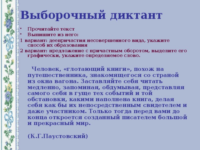 Выборочный диктант Прочитайте текст Выпишите из него: 1 вариант: деепричастия несовершенного вида, укажите способ их образования 2 вариант: предложение с причастным оборотом, выделите его графически, укажите определяемое слово.   Человек, «глотающий книги», похож на путешественника, знакомящегося со страной из окна вагона. Заставляйте себя читать медленно, запоминая, обдумывая, представляя самого себя в гуще тех событий и той обстановки, какими наполнена книга, делая себя как бы их непосредственным свидетелем и даже участником. Только тогда перед вами до конца откроется созданный писателем большой и прекрасный мир.  (К.Г.Паустовский)  