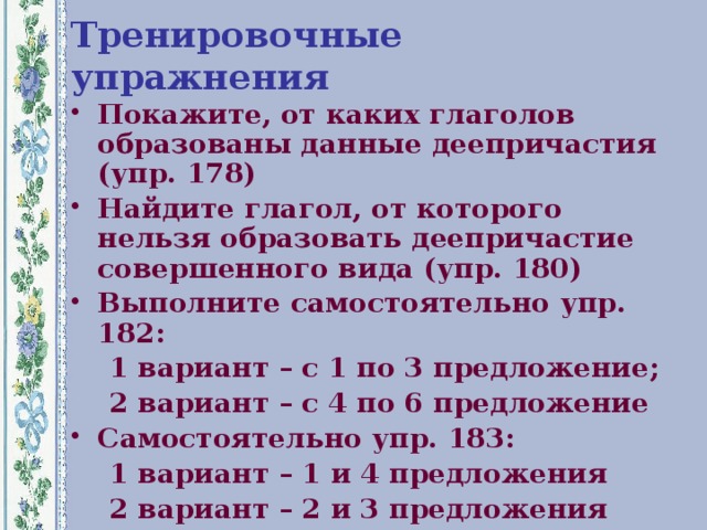 Тренировочные упражнения Покажите, от каких глаголов образованы данные деепричастия (упр. 178) Найдите глагол, от которого нельзя образовать деепричастие совершенного вида (упр. 180) Выполните самостоятельно упр. 182:  1 вариант – с 1 по 3 предложение;  2 вариант – с 4 по 6 предложение Самостоятельно упр. 183:  1 вариант – 1 и 4 предложения  2 вариант – 2 и 3 предложения  