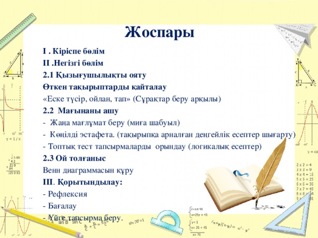 Жоспары І . Кіріспе бөлім ІІ .Негізгі бөлім 2.1 Қызығушылықты ояту Өткен тақырыптарды қайталау «Еске түсір, ойлан, тап» (Сұрақтар беру арқылы) 2.2 Мағынаны ашу - Жаңа мағлұмат беру (миға шабуыл) - Көңілді эстафета. (тақырыпқа арналған деңгейлік есептер шығарту) - Топтық тест тапсырмаларды орындау (логикалық есептер) 2.3 Ой толғаныс Венн диаграммасын құру ІІІ . Қорытындылау: - Рефлексия - Бағалау - Үйге тапсырма беру. 