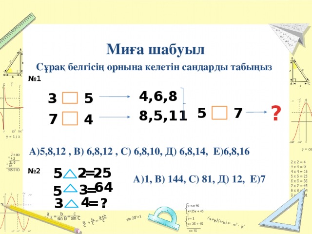  Миға шабуыл  Сұрақ белгісің орнына келетін сандарды табыңыз № 1 4,6,8 3 5 ? 5 7 8,5,11 7 4 А)5,8,12 , В) 6,8,12 , С) 6,8,10, Д) 6,8,14, Е)6,8,16 = 2 25 5 № 2 А)1, В) 144, С) 81, Д) 12, Е)7 64 3 = 5 4 = 3 ? 