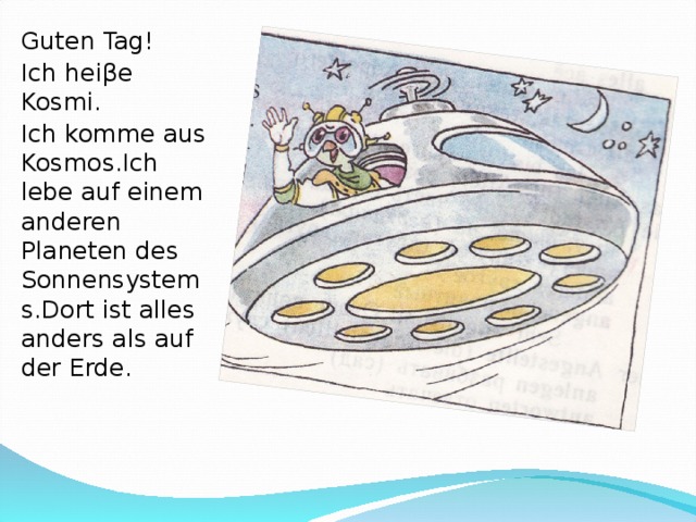 Guten Tag! Ich hei β e Kosmi. Ich komme aus Kosmos.Ich lebe auf einem anderen Planeten des Sonnensystems.Dort ist alles anders als auf der Erde.