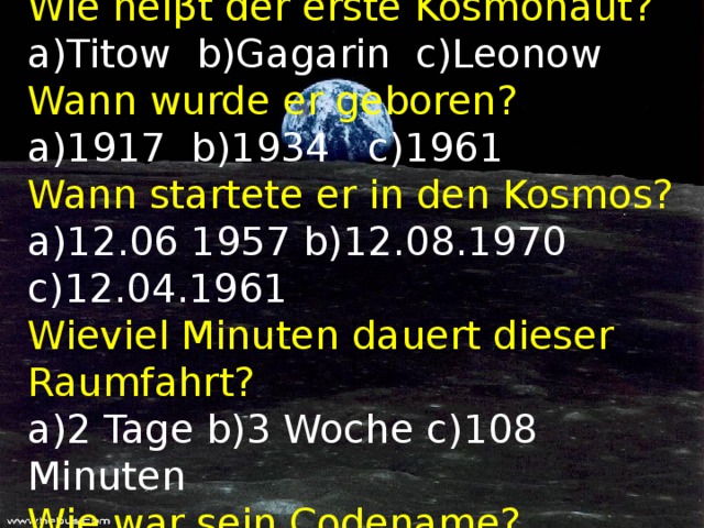 Wie hei β t der erste Kosmonaut?  a)Titow b)Gagarin c)Leonow  Wann wurde er geboren?  a)1917 b)1934 c)1961  Wann startete er in den Kosmos?  a)12.06 1957 b)12.08.1970 c)12.04.1961  Wieviel Minuten dauert dieser Raumfahrt?  a)2 Tage b)3 Woche c)108 Minuten  Wie war sein Codename?  a)Tannenbaum b)Zeder c)Katze