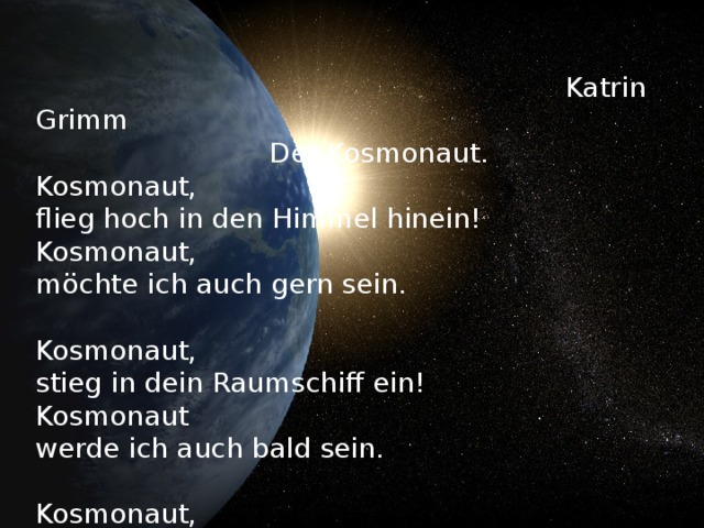Katrin Grimm  Der Kosmonaut.  Kosmonaut,  flieg hoch in den Himmel hinein!  Kosmonaut,  möchte ich auch gern sein.   Kosmonaut,  stieg in dein Raumschiff ein!  Kosmonaut  werde ich auch bald sein.   Kosmonaut,  musstest sehr viel lernen!  Bin ich dann gro β ,  fliege ich auch zu den Sternen.