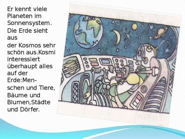Er kennt viele Planeten im Sonnensystem. Die Erde sieht aus der Kosmos sehr schön aus.Kosmi interessiert überhaupt alles auf der Erde : Men- schen und Tiere, Bäume und Blumen,Städte und Dörfer.