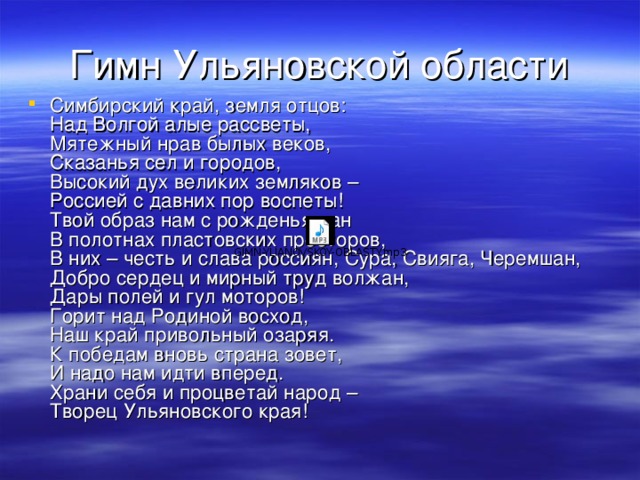 Гимн Ульяновской области Симбирский край, земля отцов:  Над Волгой алые рассветы,  Мятежный нрав былых веков,  Сказанья сел и городов,  Высокий дух великих земляков –  Россией с давних пор воспеты!  Твой образ нам с рожденья дан  В полотнах пластовских просторов,  В них – честь и слава россиян, Сура, Свияга, Черемшан,  Добро сердец и мирный труд волжан,  Дары полей и гул моторов!  Горит над Родиной восход,  Наш край привольный озаряя.  К победам вновь страна зовет,  И надо нам идти вперед.  Храни себя и процветай народ –  Творец Ульяновского края!  