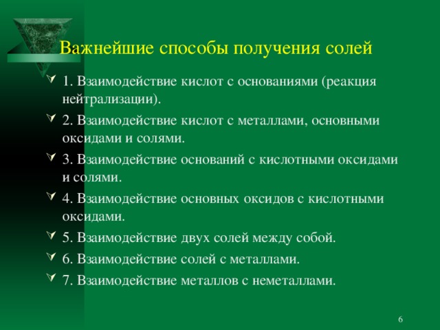 Важнейшие способы получения солей 1. Взаимодействие кислот с основаниями (реакция нейтрализации). 2. Взаимодействие кислот с металлами, основными оксидами и солями. 3. Взаимодействие оснований с кислотными оксидами и солями. 4. Взаимодействие основных оксидов с кислотными оксидами. 5. Взаимодействие двух солей между собой. 6. Взаимодействие солей с металлами. 7. Взаимодействие металлов с неметаллами.  