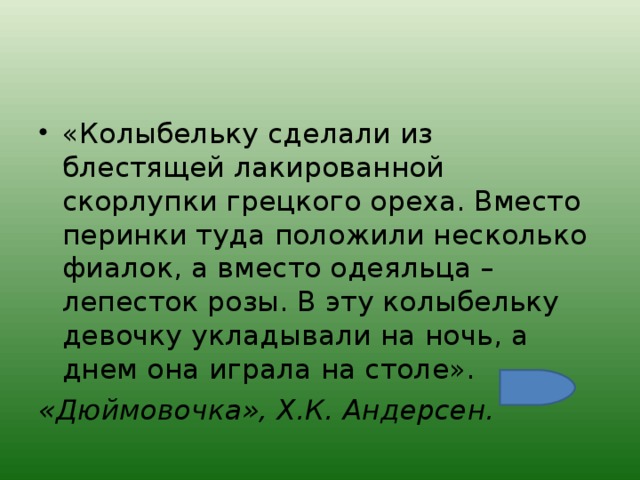 «Колыбельку сделали из блестящей лакированной скорлупки грецкого ореха. Вместо перинки туда положили несколько фиалок, а вместо одеяльца – лепесток розы. В эту колыбельку девочку укладывали на ночь, а днем она играла на столе». «Дюймовочка», Х.К. Андерсен.  
