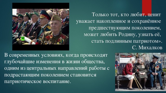 В современных условиях, когда происходят глубочайшие изменения в жизни общества, одним из центральных направлений работы с подрастающим поколением становится патриотическое воспитание.    Только тот, кто любит, ценит  уважает накопленное и сохранённое  предшествующим поколением,  может любить Родину, узнать её,  стать подлинным патриотом».                                                                                                        С. Михалков   