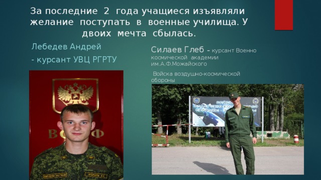 За последние 2 года учащиеся изъявляли желание поступать в военные училища. У двоих мечта сбылась. Лебедев Андрей Силаев Глеб – курсант Военно космической академии им.А.Ф.Можайского - курсант УВЦ РГРТУ  Войска воздушно-космической обороны 