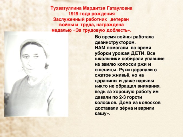 Тухватуллина Мардитзя Гатауловна 1919 года рождения  Заслуженный работник ,ветеран войны и труда, награждена  медалью «За трудовую доблесть». Во время войны работала дезинструктором. НАМ помогали во время уборки урожая ДЕТИ. Все школьники собирали упавшие на землю колоски ржи и пшеницы. Руки царапали о сжатое жнивьё, но на царапины и даже нарывы никто не обращал внимания, ведь за хорошую работу им давали по 2-3 горсти колосков. Дома из колосков доставали зёрна и варили кашу». 