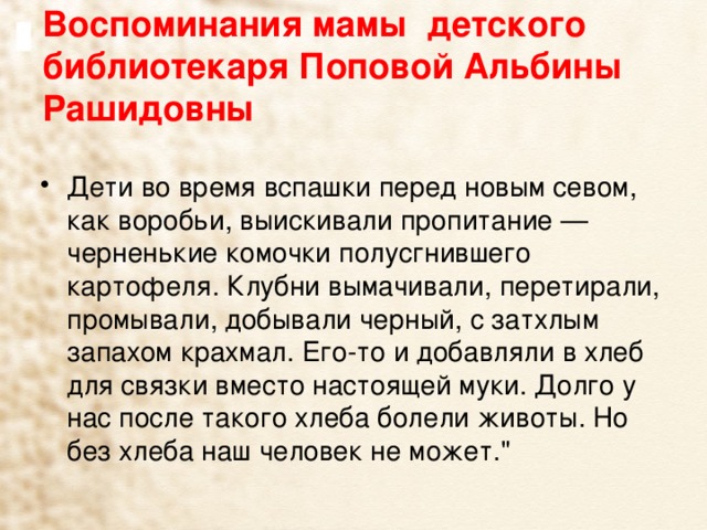 Воспоминания мамы детского библиотекаря Поповой Альбины Рашидовны   Дети во время вспашки перед новым севом, как воробьи, выискивали пропитание — черненькие комочки полусгнившего картофеля. Клубни вымачивали, перетирали, промывали, добывали черный, с затхлым запахом крахмал. Его-то и добавляли в хлеб для связки вместо настоящей муки. Долго у нас после такого хлеба болели животы. Но без хлеба наш человек не может.