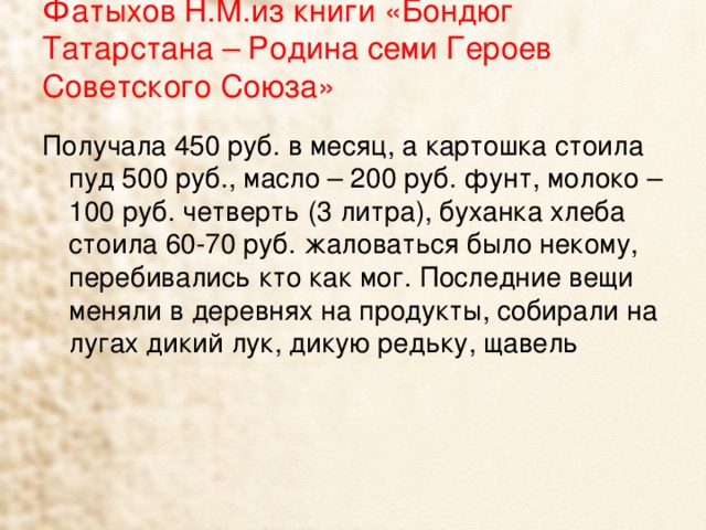 Фатыхов Н.М.из книги «Бондюг Татарстана – Родина семи Героев Советского Союза»   Получала 450 руб. в месяц, а картошка стоила пуд 500 руб., масло – 200 руб. фунт, молоко – 100 руб. четверть (3 литра), буханка хлеба стоила 60-70 руб. жаловаться было некому, перебивались кто как мог. Последние вещи меняли в деревнях на продукты, собирали на лугах дикий лук, дикую редьку, щавель 