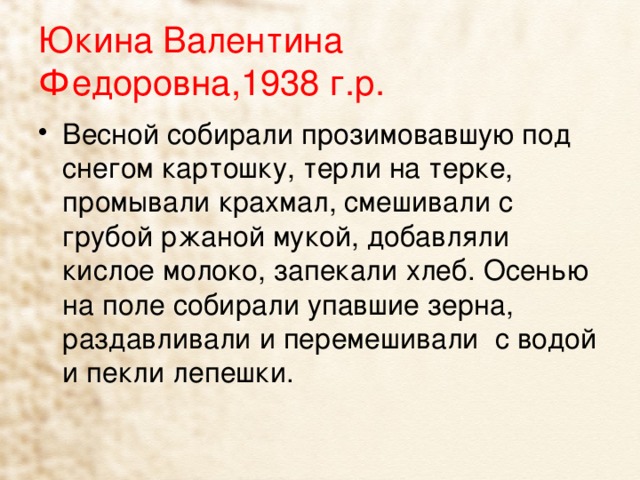 Юкина Валентина Федоровна,1938 г.р. Весной собирали прозимовавшую под снегом картошку, терли на терке, промывали крахмал, смешивали с грубой ржаной мукой, добавляли кислое молоко, запекали хлеб. Осенью на поле собирали упавшие зерна, раздавливали и перемешивали с водой и пекли лепешки. 