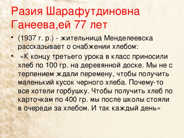 Разия Шарафутдиновна Ганеева,ей 77 лет (1937 г. р.) - жительница Менделеевска рассказывает о снабжении хлебом:  «К концу третьего урока в класс приносили хлеб по 100 гр. на деревянной доске. Мы не с терпением ждали перемену, чтобы получить маленький кусок черного хлеба. Почему-то все хотели горбушку. Чтобы получить хлеб по карточкам по 400 гр. мы после школы стояли в очереди за хлебом. И так каждый день» 