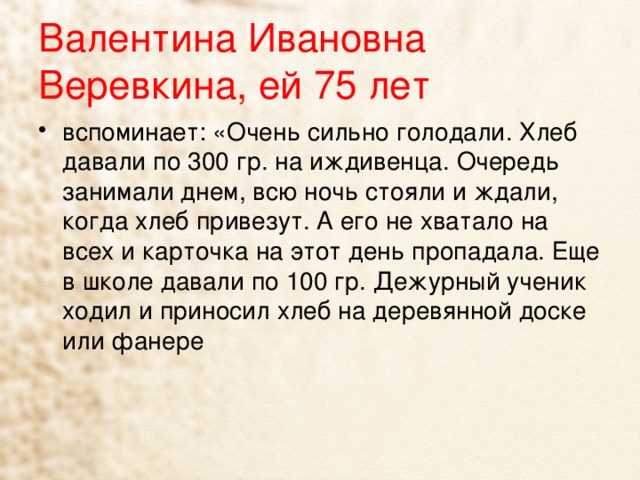 Валентина Ивановна Веревкина, ей 75 лет вспоминает: «Очень сильно голодали. Хлеб давали по 300 гр. на иждивенца. Очередь занимали днем, всю ночь стояли и ждали, когда хлеб привезут. А его не хватало на всех и карточка на этот день пропадала. Еще в школе давали по 100 гр. Дежурный ученик ходил и приносил хлеб на деревянной доске или фанере 