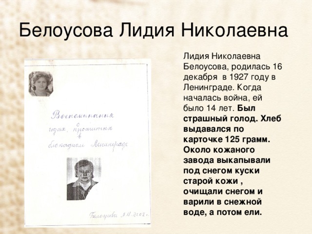 Белоусова Лидия Николаевна Лидия Николаевна Белоусова, родилась 16 декабря в 1927 году в Ленинграде. Когда началась война, ей было 14 лет. Был страшный голод. Хлеб выдавался по карточке 125 грамм. Около кожаного завода выкапывали под снегом куски старой кожи , очищали снегом и варили в снежной воде, а потом ели. 