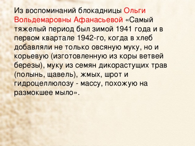 Из воспоминаний блокадницы Ольги Вольдемаровны Афанасьевой «Самый тяжелый период был зимой 1941 года и в первом квартале 1942-го, когда в хлеб добавляли не только овсяную муку, но и корьевую (изготовленную из коры ветвей березы), муку из семян дикорастущих трав (полынь, щавель), жмых, шрот и гидроцеллюлозу - массу, похожую на размокшее мыло». 