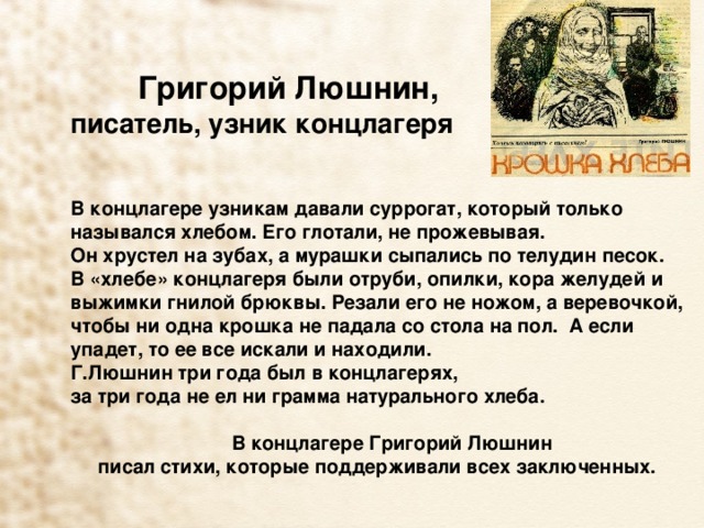 Григорий Люшнин, писатель, узник концлагеря В концлагере узникам давали суррогат, который только назывался хлебом. Его глотали, не прожевывая. Он хрустел на зубах, а мурашки сыпались по телудин песок. В «хлебе» концлагеря были отруби, опилки, кора желудей и выжимки гнилой брюквы. Резали его не ножом, а веревочкой, чтобы ни одна крошка не падала со стола на пол. А если упадет, то ее все искали и находили. Г.Люшнин  три года был в концлагерях, за три года не ел ни грамма натурального хлеба.   В концлагере Григорий Люшнин писал стихи, которые поддерживали всех заключенных.  