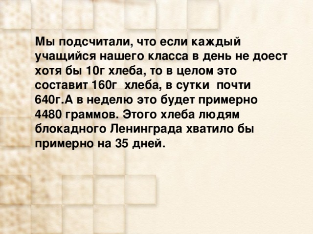 Мы подсчитали, что если каждый учащийся нашего класса в день не доест хотя бы 10г хлеба, то в целом это составит 160г хлеба, в сутки почти 640г.А в неделю это будет примерно 4480 граммов. Этого хлеба людям блокадного Ленинграда хватило бы примерно на 35 дней. 