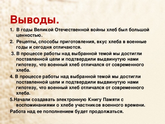 Выводы. 1.  В годы Великой Отечественной войны хлеб был большой ценностью. 2.  Рецепты, способы приготовления, вкус хлеба в военные годы и сегодня отличаются.   3. В процессе работы над выбранной темой мы достигли поставленной цели и подтвердили выдвинутую нами гипотезу, что военный хлеб отличался от современного хлеба. 4. В процессе работы над выбранной темой мы достигли поставленной цели и подтвердили выдвинутую нами гипотезу, что военный хлеб отличался от современного хлеба. 5.Начали создавать электронную Книгу Памяти с воспоминаниями о хлебе участников военного времени. Работа над ее пополнением будет продолжаться. 
