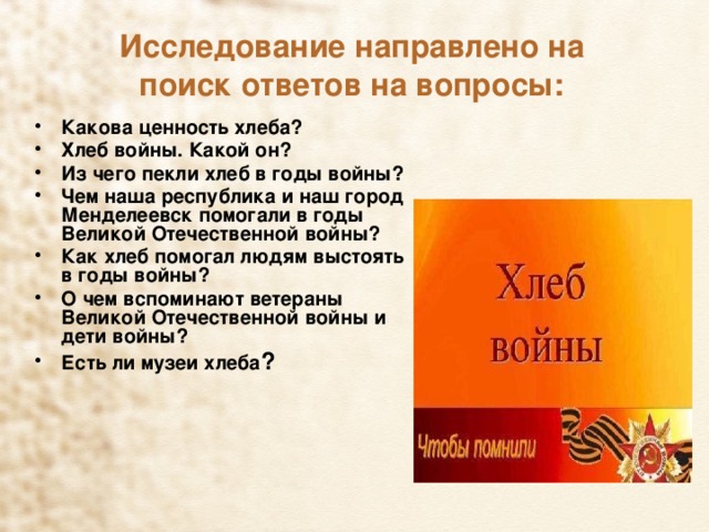 Исследование направлено на поиск ответов на вопросы: Какова ценность хлеба? Хлеб войны. Какой он? Из чего пекли хлеб в годы войны? Чем наша республика и наш город Менделеевск помогали в годы Великой Отечественной войны? Как хлеб помогал людям выстоять в годы войны? О чем вспоминают ветераны Великой Отечественной войны и дети войны? Есть ли музеи хлеба ? 