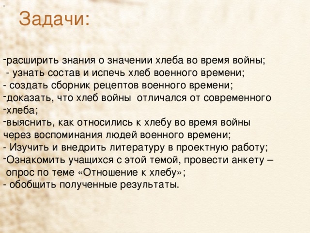 - Задачи:   расширить знания о значении хлеба во время войны;  - узнать состав и испечь хлеб военного времени;    - создать сборник рецептов военного времени; доказать, что хлеб войны отличался от современного хлеба; выяснить, как относились к хлебу во время войны через воспоминания людей военного времени; - Изучить и внедрить литературу в проектную работу; Ознакомить учащихся с этой темой, провести анкету –  опрос по теме «Отношение к хлебу»; - обобщить полученные результаты. 