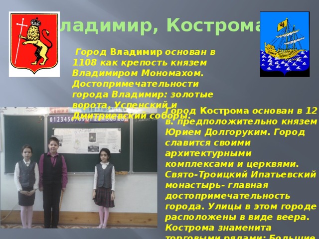Владимир, Кострома.  Город Владимир основан в 1108 как крепость князем Владимиром Мономахом. Достопримечательности города Владимир: золотые ворота, Успенский и Дмитриевский соборы. Город Кострома основан в 12 в. предположительно князем Юрием Долгоруким. Город славится своими архитектурными комплексами и церквями. Свято-Троицкий Ипатьевский монастырь- главная достопримечательность города. Улицы в этом городе расположены в виде веера. Кострома знаменита торговыми рядами: Большие и Малые мучные ряды, Масляные, Пряничные…