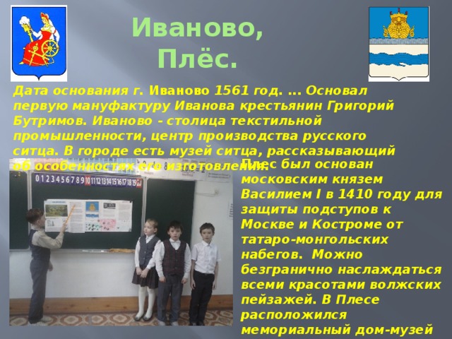 Дата основания г. Иваново 1561 год. ... Основал первую мануфактуру Иванова крестьянин Григорий Бутримов. Иваново - столица текстильной промышленности, центр производства русского ситца. В городе есть музей ситца, рассказывающий об особенностях его изготовления.   Плес был основан московским князем Василием I в 1410 году для защиты подступов к Москве и Костроме от татаро-монгольских набегов. Можно безгранично наслаждаться всеми красотами волжских пейзажей. В Плесе расположился мемориальный дом-музей И.И. Левитана - единственный в России музей пейзажа. Иваново, Плёс.