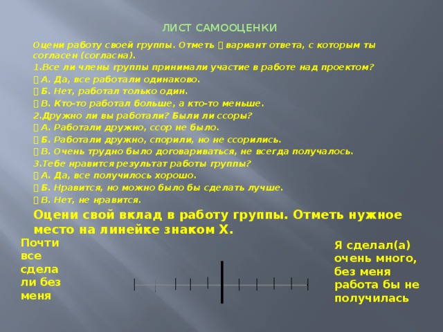 ЛИСТ САМООЦЕНКИ   Оцени работу своей группы. Отметь  вариант ответа, с которым ты согласен (согласна). 1.Все ли члены группы принимали участие в работе над проектом?  А. Да, все работали одинаково.  Б. Нет, работал только один.  В. Кто-то работал больше, а кто-то меньше. 2.Дружно ли вы работали? Были ли ссоры?  А. Работали дружно, ссор не было.  Б. Работали дружно, спорили, но не ссорились.  В. Очень трудно было договариваться, не всегда получалось. 3.Тебе нравится результат работы группы?  А. Да, все получилось хорошо.  Б. Нравится, но можно было бы сделать лучше.  В. Нет, не нравится. Оцени свой вклад в работу группы. Отметь нужное место на линейке знаком X.  Почти все сделали без меня Я сделал(а) очень много, без меня работа бы не получилась