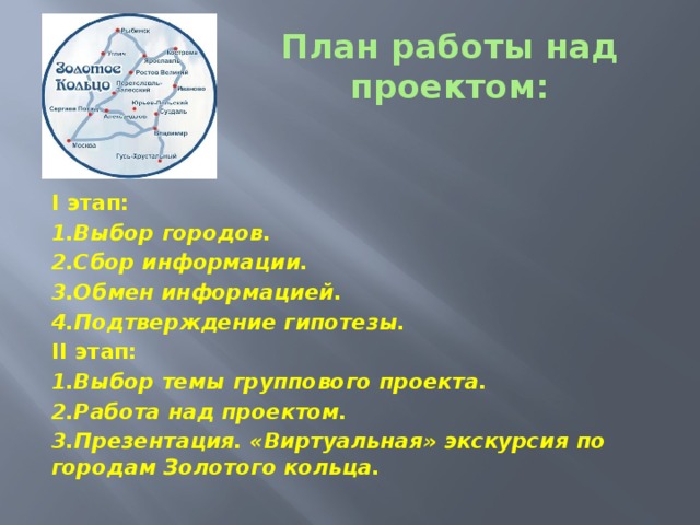 План работы над проектом: I этап: 1.Выбор городов. 2.Сбор информации. 3.Обмен информацией. 4.Подтверждение гипотезы. II этап: 1.Выбор темы группового проекта. 2.Работа над проектом. 3.Презентация. «Виртуальная» экскурсия по городам Золотого кольца.