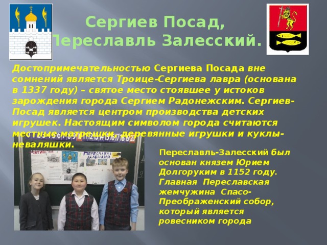 Переславль-Залесский был основан князем Юрием Долгоруким в 1152 году. Главная Переславская жемчужина Спасо-Преображенский собор, который является ровесником города Сергиев Посад,  Переславль Залесский. Достопримечательностью Сергиева Посада вне сомнений является Троице-Сергиева лавра (основана в 1337 году) – святое место стоявшее у истоков зарождения города Сергием Радонежским. Сергиев-Посад является центром производства детских игрушек. Настоящим символом города считаются местные матрешки, деревянные игрушки и куклы-неваляшки.