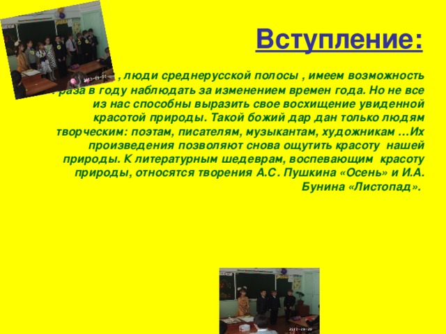 Вступление:               Мы , люди среднерусской полосы , имеем возможность 4 раза в году наблюдать за изменением времен года. Но не все из нас способны выразить свое восхищение увиденной красотой природы. Такой божий дар дан только людям творческим: поэтам, писателям, музыкантам, художникам …Их произведения позволяют снова ощутить красоту  нашей природы. К литературным шедеврам, воспевающим  красоту природы, относятся творения А.С. Пушкина «Осень» и И.А. Бунина «Листопад». 