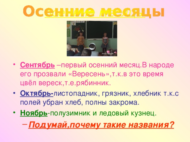 осенние месяцы Сентябрь –первый осенний месяц.В народе его прозвали «Вересень»,т.к.в это время цвёл вереск,т.е.рябинник. Октябрь- листопадник, грязник, хлебник т.к.с полей убран хлеб, полны закрома. Ноябрь -полузимник и ледовый кузнец. Подумай,почему такие названия? Подумай,почему такие названия?  
