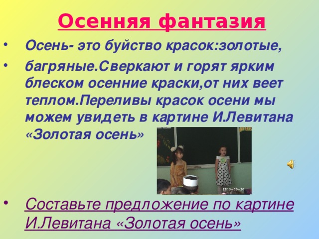 Осенняя фантазия Осень- это буйство красок:золотые, багряные.Сверкают и горят ярким блеском осенние краски,от них веет теплом.Переливы красок осени мы можем увидеть в картине И.Левитана «Золотая осень»   Составьте предложение по картине И.Левитана «Золотая осень» 