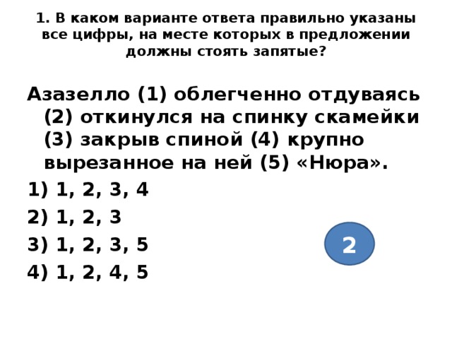 1. В каком варианте ответа правильно указаны все цифры, на месте которых в предложении должны стоять запятые?   Азазелло (1) облегченно отдуваясь (2) откинулся на спинку скамейки (3) закрыв спиной (4) крупно вырезанное на ней (5) «Нюра». 1) 1, 2, 3, 4 2) 1, 2, 3 3) 1, 2, 3, 5 4) 1, 2, 4, 5  2 