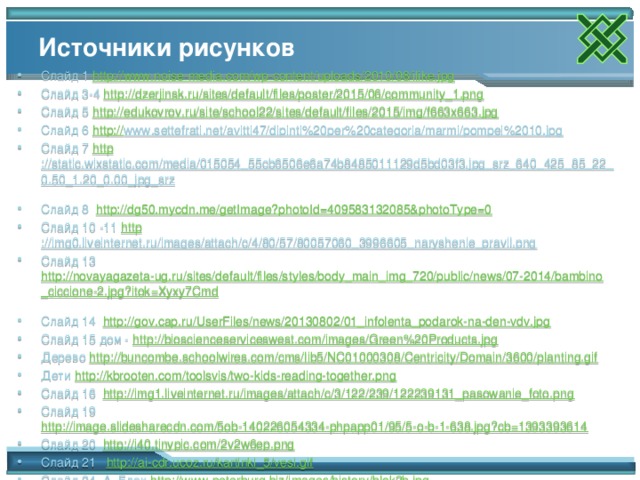 Источники рисунков Слайд 1 http://www.noise-media.com/wp-content/uploads/2010/08/ilike.jpg Слайд 3-4 http://dzerjinsk.ru/sites/default/files/poster/2015/06/community_1.png  Слайд 5 http://edukovrov.ru/site/school22/sites/default/files/2015/img/f663x663.jpg  Слайд 6 http:// www.settefrati.net/avitti47/dipinti%20per%20categoria/marmi/pompei%2010.jpg  Слайд 7 http ://static.wixstatic.com/media/015054_55cb6506e6a74b8485011129d5bd03f3.jpg_srz_640_425_85_22_0.50_1.20_0.00_jpg_srz  Слайд 8 http://dg50.mycdn.me/getImage?photoId=409583132085&photoType=0  Слайд 10 -11 http ://img0.liveinternet.ru/images/attach/c/4/80/57/80057060_3996605_naryshenie_pravil.png  Слайд 13 http://novayagazeta-ug.ru/sites/default/files/styles/body_main_img_720/public/news/07-2014/bambino_ciccione-2.jpg?itok=Xyxy7Cmd  Слайд 14 http://gov.cap.ru/UserFiles/news/20130802/01_infolenta_podarok-na-den-vdv.jpg  Слайд 15 дом - http://bioscienceserviceswest.com/images/Green%20Products.jpg  Дерево http://buncombe.schoolwires.com/cms/lib5/NC01000308/Centricity/Domain/3600/planting.gif Дети http://kbrooten.com/toolsvis/two-kids-reading-together.png  Слайд 16 http://img1.liveinternet.ru/images/attach/c/3/122/239/122239131_pasowanie_foto.png  Слайд 19 http://image.slidesharecdn.com/5ob-140226054334-phpapp01/95/5-o-b-1-638.jpg?cb=1393393614 Слайд 20 http://i40.tinypic.com/2v2w6ep.png  Слайд 21 http://ai-cdr.ucoz.ru/kartinki_5/vesi.gif  Слайд 24 А. Блок http://www.peterburg.biz/images/history/blok2b.jpg  Мать с ребенком http://zmidetsad1.nethouse.ru/static/img/0000/0002/2826/22826286.l0ugla6qgp.W665.png  12