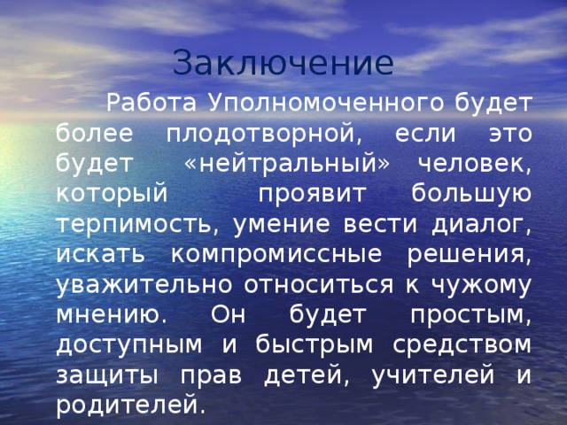 Заключение  Работа Уполномоченного будет более плодотворной, если это будет «нейтральный» человек, который проявит большую терпимость, умение вести диалог, искать компромиссные решения, уважительно относиться к чужому мнению. Он будет простым, доступным и быстрым средством защиты прав детей, учителей и родителей. 