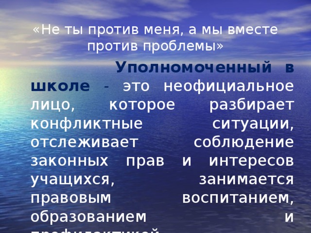  «Не ты против меня, а мы вместе против проблемы»  Уполномоченный в школе - это неофициальное лицо, которое разбирает конфликтные ситуации, отслеживает соблюдение законных прав и интересов учащихся, занимается правовым воспитанием, образованием и профилактикой правонарушений. 