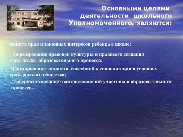  Основными целями деятельности школьного Уполномоченного, являются:   -защита прав и законных интересов ребенка в школе; - формирование правовой культуры и правового сознания участников образовательного процесса; - формирование личности, способной к социализации в условиях гражданского общества; - совершенствование взаимоотношений участников образовательного процесса. 